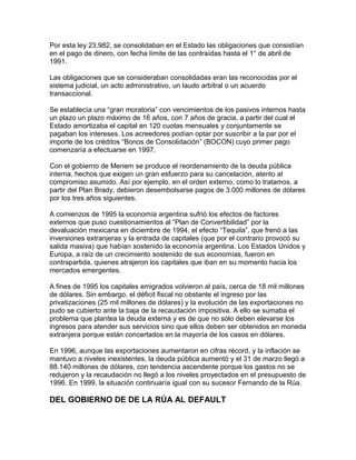 Por esta ley 23.982, se consolidaban en el Estado las obligaciones que consistían
en el pago de dinero, con fecha límite de las contraídas hasta el 1° de abril de
1991.

Las obligaciones que se consideraban consolidadas eran las reconocidas por el
sistema judicial, un acto administrativo, un laudo arbitral o un acuerdo
transaccional.

Se establecía una “gran moratoria” con vencimientos de los pasivos internos hasta
un plazo un plazo máximo de 16 años, con 7 años de gracia, a partir del cual el
Estado amortizaba el capital en 120 cuotas mensuales y conjuntamente se
pagaban los intereses. Los acreedores podían optar por suscribir a la par por el
importe de los créditos “Bonos de Consolidación” (BOCON) cuyo primer pago
comenzaría a efectuarse en 1997.

Con el gobierno de Menem se produce el reordenamiento de la deuda pública
interna, hechos que exigen un gran esfuerzo para su cancelación, atento al
compromiso asumido. Así por ejemplo, en el orden externo, como lo tratamos, a
partir del Plan Brady, debieron desembolsarse pagos de 3.000 millones de dólares
por los tres años siguientes.

A comienzos de 1995 la economía argentina sufrió los efectos de factores
externos que puso cuestionamientos al “Plan de Convertibilidad” por la
devaluación mexicana en diciembre de 1994, el efecto “Tequila”, que frenó a las
inversiones extranjeras y la entrada de capitales (que por el contrario provocó su
salida masiva) que habían sostenido la economía argentina. Los Estados Unidos y
Europa, a raíz de un crecimiento sostenido de sus economías, fueron en
contrapartida, quienes atrajeron los capitales que iban en su momento hacia los
mercados emergentes.

A fines de 1995 los capitales emigrados volvieron al país, cerca de 18 mil millones
de dólares. Sin embargo, el déficit fiscal no obstante el ingreso por las
privatizaciones (25 mil millones de dólares) y la evolución de las exportaciones no
pudo se cubierto ante la baja de la recaudación impositiva. A ello se sumaba el
problema que plantea la deuda externa y es de que no sólo deben elevarse los
ingresos para atender sus servicios sino que ellos deben ser obtenidos en moneda
extranjera porque están concertados en la mayoría de los casos en dólares.

En 1996, aunque las exportaciones aumentaron en cifras récord, y la inflación se
mantuvo a niveles inexistentes, la deuda pública aumentó y el 31 de marzo llegó a
88.140 millones de dólares, con tendencia ascendente porque los gastos no se
redujeron y la recaudación no llegó a los niveles proyectados en el presupuesto de
1996. En 1999, la situación continuaría igual con su sucesor Fernando de la Rúa.

DEL GOBIERNO DE DE LA RÚA AL DEFAULT
 