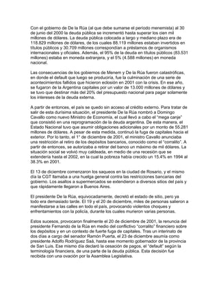 Con el gobierno de De la Rúa (al que debe sumarse el período menemista) al 30
de junio del 2000 la deuda pública se incrementó hasta superar los cien mil
millones de dólares. La deuda pública colocada a largo y mediano plazo era de
118.829 millones de dólares, de los cuales 88.119 millones estaban invertidos en
títulos públicos y 30.709 millones correspondían a préstamos de organismos
internacionales y oficiales. Además, el 95% de la deuda en títulos públicos (83.531
millones) estaba en moneda extranjera, y el 5% (4.588 millones) en moneda
nacional.

Las consecuencias de los gobiernos de Menem y De la Rúa fueron catastróficas,
en donde el default que luego se produciría, fue la culminación de una serie de
acontecimientos fallidos que hicieron eclosión en 2001 con la crisis. En ese año,
se fugaron de la Argentina capitales por un valor de 13.000 millones de dólares y
se tuvo que destinar más del 20% del presupuesto nacional para pagar solamente
los intereses de la deuda externa.

A partir de entonces, el país se quedo sin acceso al crédito externo. Para tratar de
salir de esta durísima situación, el presidente De la Rúa nombró a Domingo
Cavallo como nuevo Ministro de Economía, el cual llevó a cabo el “mega canje”
que consistió en una reprogramación de la deuda argentina. De esta manera, el
Estado Nacional tuvo que asumir obligaciones adicionales por un monto de 55.281
millones de dólares. A pesar de esta medida, continuó la fuga de capitales hacia el
exterior. Por lo tanto, el 1° de diciembre de 2001, el ministro Cavallo anunciaba
una restricción al retiro de los depósitos bancarios, conocido como el “corralito”. A
partir de entonces, se autorizaba a retirar del banco un máximo de mil dólares. La
situación social se volvió muy caldeada, en medio de una recesión que se
extendería hasta el 2002, en la cual la pobreza había crecido un 15.4% en 1994 al
38.3% en 2001.

El 13 de diciembre comenzaron los saqueos en la ciudad de Rosario, y el mismo
día la CGT llamaba a una huelga general contra las restricciones bancarias del
gobierno. Los asaltos a supermercados se extendieron a diversos sitios del país y
que rápidamente llegaron a Buenos Aires.

El presidente De la Rúa, equivocadamente, decretó el estado de sitio, pero ya
todo era demasiado tarde. El 19 y el 20 de diciembre, miles de personas salieron a
manifestarse a las calles en todo el país, provocando violentos choques y
enfrentamientos con la policía, durante los cuales murieron varias personas.

Estos sucesos, provocaron finalmente el 20 de diciembre de 2001, la renuncia del
presidente Fernando de la Rúa en medio del conflictivo “corralito” financiero sobre
los depósitos y en un contexto de fuerte fuga de capitales. Tras un interinato de
dos días a cargo del senador Ramón Puerta, el 23 de diciembre asumía como
presidente Adolfo Rodríguez Saá, hasta ese momento gobernador de la provincia
de San Luis. Ese mismo día declaró la cesación de pagos, el “default” según la
terminología financiera, de una parte de la deuda pública. Esta decisión fue
recibida con una ovación por la Asamblea Legislativa.
 