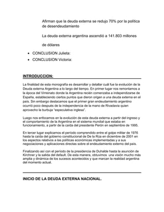 Afirman que la deuda externa se redujo 70% por la política
             de desendeudamiento

             La deuda externa argentina ascendió a 141.803 millones

             de dólares

   • CONCLUSION Julieta:
   • CONCLUSION Victoria:



INTRODUCCION:

La finalidad de esta monografía es desarrollar y detallar cuál fue la evolución de la
Deuda externa Argentina a lo largo del tiempo. En primer lugar nos remontamos a
la época del Virreinato donde la Argentina recién comenzaba a independizarse de
España, estableciendo ciertos puntos que dieron origen a una deuda externa en el
país. Sin embargo destacamos que el primer gran endeudamiento argentino
ocurrió poco después de la independencia de la mano de Rivadavia quien
aprovecho la burbuja “especulativa inglesa”.

Luego nos enfocamos en la evolución de esta deuda externa a partir del ingreso y
el comportamiento de la Argentina en el sistema mundial que estaba en
funcionamiento, a partir de la caída del presidente Perón en septiembre de 1995.

En tercer lugar explicamos el período comprendido entre el golpe militar de 1976
hasta la caída del gobierno constitucional de De la Rúa en diciembre de 2001 en
los aspectos relativos a las políticas económicas implementadas y a sus
negociaciones y aplicaciones directas sobre el endeudamiento externo del país.

Finalizando así con el período de la presidencia de Duhalde hasta la asunción de
Kirchner y la salida del default. De esta manera, obtuvimos una visión mucho más
amplia y dinámica de los sucesos acontecidos y que marcan la realidad argentina
del momento actual.




INICIO DE LA DEUDA EXTERNA NACIONAL.
 
