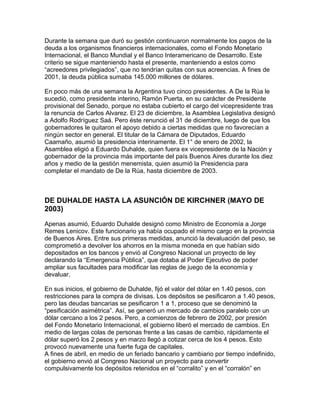 Durante la semana que duró su gestión continuaron normalmente los pagos de la
deuda a los organismos financieros internacionales, como el Fondo Monetario
Internacional, el Banco Mundial y el Banco Interamericano de Desarrollo. Este
criterio se sigue manteniendo hasta el presente, manteniendo a estos como
“acreedores privilegiados”, que no tendrían quitas con sus acreencias. A fines de
2001, la deuda pública sumaba 145.000 millones de dólares.

En poco más de una semana la Argentina tuvo cinco presidentes. A De la Rúa le
sucedió, como presidente interino, Ramón Puerta, en su carácter de Presidente
provisional del Senado, porque no estaba cubierto el cargo del vicepresidente tras
la renuncia de Carlos Alvarez. El 23 de diciembre, la Asamblea Legislativa designó
a Adolfo Rodríguez Saá. Pero éste renunció el 31 de diciembre, luego de que los
gobernadores le quitaron el apoyo debido a ciertas medidas que no favorecían a
ningún sector en general. El titular de la Cámara de Diputados, Eduardo
Caamaño, asumió la presidencia interinamente. El 1° de enero de 2002, la
Asamblea eligió a Eduardo Duhalde, quien fuera ex vicepresidente de la Nación y
gobernador de la provincia más importante del país Buenos Aires durante los diez
años y medio de la gestión menemista, quien asumió la Presidencia para
completar el mandato de De la Rúa, hasta diciembre de 2003.



DE DUHALDE HASTA LA ASUNCIÓN DE KIRCHNER (MAYO DE
2003)

Apenas asumió, Eduardo Duhalde designó como Ministro de Economía a Jorge
Remes Lenicov. Este funcionario ya había ocupado el mismo cargo en la provincia
de Buenos Aires. Entre sus primeras medidas, anunció la devaluación del peso, se
comprometió a devolver los ahorros en la misma moneda en que habían sido
depositados en los bancos y envió al Congreso Nacional un proyecto de ley
declarando la “Emergencia Pública”, que dotaba al Poder Ejecutivo de poder
ampliar sus facultades para modificar las reglas de juego de la economía y
devaluar.

En sus inicios, el gobierno de Duhalde, fijó el valor del dólar en 1.40 pesos, con
restricciones para la compra de divisas. Los depósitos se pesificaron a 1.40 pesos,
pero las deudas bancarias se pesificaron 1 a 1, proceso que se denominó la
“pesificación asimétrica”. Así, se generó un mercado de cambios paralelo con un
dólar cercano a los 2 pesos. Pero, a comienzos de febrero de 2002, por presión
del Fondo Monetario Internacional, el gobierno liberó el mercado de cambios. En
medio de largas colas de personas frente a las casas de cambio, rápidamente el
dólar superó los 2 pesos y en marzo llegó a cotizar cerca de los 4 pesos. Esto
provocó nuevamente una fuerte fuga de capitales.
A fines de abril, en medio de un feriado bancario y cambiario por tiempo indefinido,
el gobierno envió al Congreso Nacional un proyecto para convertir
compulsivamente los depósitos retenidos en el “corralito” y en el “corralón” en
 