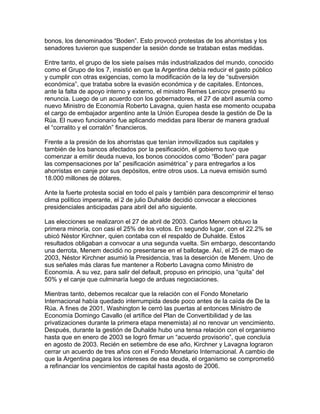 bonos, los denominados “Boden”. Esto provocó protestas de los ahorristas y los
senadores tuvieron que suspender la sesión donde se trataban estas medidas.

Entre tanto, el grupo de los siete países más industrializados del mundo, conocido
como el Grupo de los 7, insistió en que la Argentina debía reducir el gasto público
y cumplir con otras exigencias, como la modificación de la ley de “subversión
económica”, que trataba sobre la evasión económica y de capitales. Entonces,
ante la falta de apoyo interno y externo, el ministro Remes Lenicov presentó su
renuncia. Luego de un acuerdo con los gobernadores, el 27 de abril asumía como
nuevo Ministro de Economía Roberto Lavagna, quien hasta ese momento ocupaba
el cargo de embajador argentino ante la Unión Europea desde la gestión de De la
Rúa. El nuevo funcionario fue aplicando medidas para liberar de manera gradual
el “corralito y el corralón” financieros.

Frente a la presión de los ahorristas que tenían inmovilizados sus capitales y
también de los bancos afectados por la pesificación, el gobierno tuvo que
comenzar a emitir deuda nueva, los bonos conocidos como “Boden” para pagar
las compensaciones por la” pesificación asimétrica” y para entregarlos a los
ahorristas en canje por sus depósitos, entre otros usos. La nueva emisión sumó
18.000 millones de dólares.

Ante la fuerte protesta social en todo el país y también para descomprimir el tenso
clima político imperante, el 2 de julio Duhalde decidió convocar a elecciones
presidenciales anticipadas para abril del año siguiente.

Las elecciones se realizaron el 27 de abril de 2003. Carlos Menem obtuvo la
primera minoría, con casi el 25% de los votos. En segundo lugar, con el 22.2% se
ubicó Néstor Kirchner, quien contaba con el respaldo de Duhalde. Estos
resultados obligaban a convocar a una segunda vuelta. Sin embargo, descontando
una derrota, Menem decidió no presentarse en el ballotage. Así, el 25 de mayo de
2003, Néstor Kirchner asumió la Presidencia, tras la deserción de Menem. Uno de
sus señales más claras fue mantener a Roberto Lavagna como Ministro de
Economía. A su vez, para salir del default, propuso en principio, una “quita” del
50% y el canje que culminaría luego de arduas negociaciones.

Mientras tanto, debemos recalcar que la relación con el Fondo Monetario
Internacional había quedado interrumpida desde poco antes de la caída de De la
Rúa. A fines de 2001, Washington le cerró las puertas al entonces Ministro de
Economía Domingo Cavallo (el artífice del Plan de Convertibilidad y de las
privatizaciones durante la primera etapa menemista) al no renovar un vencimiento.
Después, durante la gestión de Duhalde hubo una tensa relación con el organismo
hasta que en enero de 2003 se logró firmar un “acuerdo provisorio”, que concluía
en agosto de 2003. Recién en setiembre de ese año, Kirchner y Lavagna lograron
cerrar un acuerdo de tres años con el Fondo Monetario Internacional. A cambio de
que la Argentina pagara los intereses de esa deuda, el organismo se comprometió
a refinanciar los vencimientos de capital hasta agosto de 2006.
 