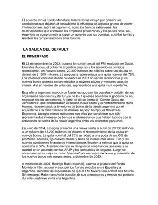 El acuerdo con el Fondo Monetario Internacional incluyó por primera vez
condiciones que dejaron al descubierto la influencia de algunos grupos de poder
internacionales sobre el organismo, como los bancos extranjeros, las
multinacionales que controlan las empresas privatizadas y los países ricos. Así,
Argentina se comprometía a lograr un acuerdo con los bonistas, subir las tarifas y
resolver las compensaciones a los bancos.


LA SALIDA DEL DEFAULT

EL PRIMER PASO

El 22 de setiembre de 2003, durante la reunión anual del FMI realizada en Dubai,
Emiratos Árabes, el gobierno argentino propuso a los acreedores privados
reconocerles, en nuevos bonos, 20.300 millones de dólares sobre una deuda en
default de 81.800 millones. La propuesta representaba una quita nominal del 75%.
Los intereses vencidos desde diciembre de 2001 no serían reconocidos y los
nuevos bonos además serían emitidos a mayores plazos y menores tasas de
interés. Así, en valores de entonces, representaba una quita muy importante.

Esta oferta argentina provocó un fuerte rechazo por los bonistas y también de los
organismos financieros y del Grupo de los 7 quienes acusaron al gobierno de no
negociar con los acreedores. A partir de allí se forma el “Comité Global de
Acreedores”, que encabezaban el italiano Incola Stock y el norteamericano Hans
Humes, representando a tenedores de bonos de la deuda argentina por el
equivalente a 37.000 millones de dólares. Al poco tiempo, el Ministro de
Economía, Lavagna rompe relaciones con ellos por considerar que sólo
representan los intereses de bancos e intermediarios que habían lucrado con la
colocación de bonos de la deuda argentina entre los ahorristas pequeños.

En junio de 2004, Lavagna presentó una nueva oferta al subir de 20.300 millones
a un máximo de 43.200 millones de dólares el reconocimiento de la deuda en
nuevos bonos. La quita nominal del 75% se redujo a una poda de un 50% de
promedio. Además, fijó nuevos plazos y tasas de interés más altas. Esto y las
nuevas condiciones financieras internacionales llevaron a estimar que la quita se
acercaba al 66%. Al mismo tiempo se designaron a los bancos asesores y se
avanzó en un acuerdo con las AFJP y las compañías de seguros. Luego se
anunciaron otras mejoras, como “premios” por recompra de bonos y la emisión de
los nuevos bonos seis meses antes, a diciembre de 2003.

A mediados de 2004, Rodrigo Rato (español), asumió la jefatura del Fondo
Monetario Internacional y eso, por los fuertes vínculos entre España y la
Argentina, alentaba las esperanzas de que el FMI tuviera una actitud más flexible.
Sin embargo, Rato mantuvo la posición de sus antecesores y renovó esa postura
durante una breve visita a la Argentina.
 