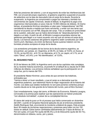 Ante las presiones del exterior, y con el argumento de evitar las interferencias del
FMI, con el aval del propio organismo, el gobierno argentino suspendió el acuerdo
de setiembre con la idea de reanudarlo tras el canje de la deuda. Durante la
suspensión, la Argentina se comprometió a pagar los intereses y también los
vencimientos de capital. Entonces, desde el default, la Argentina le pagó a los
organismos internacionales un poco más de 10.000 millones de dólares. Al mismo
tiempo, el presidente Kirchner estudiaba un plan para “independizarse” del FMI,
cancelando la deuda a medida que fuera venciendo, y evitar con eso tener que
renovar el acuerdo con el FMI, después del canje. Tras un análisis en profundidad
de la cuestión, este plan que se había denominado de “desendeudamiento” fue
dejado a un lado. A partir de allí, el Ministro Lavagna proyectaba retomar las
gestiones para llegar a un nuevo acuerdo una vez que se cerrara el canje de la
deuda. Los bancos asesores del gobierno argentino están constituidos por UBS
Cerril Lynch, Barclays y la Unión de Bancos Suizos quienes trataron con los
bonistas privados europeos el canje de la deuda.

Los acreedores principales de los bonos de la deuda externa argentina, se
encuentran, por países, en: Argentina, el 38.4%; en Italia, el 15.6%; en Suiza, el
10.3%; en los EE.UU., el 9.1%; en Alemania, el 5.1%; en Japón, el 3.1%; en el
rubro “Otros”, el 5.4%; y en “No Identificados”, el 12.8%.

EL SEGUNDO PASO

El 25 de febrero de 2005, la Argentina cerró uno de los capítulos más complejos
de su reciente historia económica, al ponerle fin al default de su deuda de 81.800
millones de dólares. Los primeros indicios señalaban que la participación en el
canje fue, por lo menos del 75%.

El presidente Néstor Kirchner, poco antes de que cerraran las tratativas,
anticipaba que
“Vamos a tener un buen resultado, y que el canje va a demostrar que los
argentinos podemos, que habremos hecho la mejor negociación de la historia del
mundo. Los datos que estaba recibiendo no son para ponerse contentos porque
nuestra deuda es la más grande de la historia del mundo, para el libro Guiness”.

Casi inmediatamente, luego del cierre, el Ministro de Economía, Roberto Lavagna,
convocaba a la prensa para explicar que las operaciones se habían producido
“con absoluta normalidad”, a pesar de su complejidad técnica.

El cierre del canje le puso un fin al proceso que había comenzado en diciembre
del 2001, cuando el Congreso Nacional aplaudía de pie al entonces presidente,
Adolfo Rodríguez Saá, anunciando la moratoria unilateral de pagos. Este proceso
llevó 38 meses de durísimas negociaciones y presiones para tratar con los 152
títulos en default. Estos fueron cambiados básicamente por 3 tipos de Bonos: el
Par (sin quita), el Cuasi Par (quita del 66.3%) y el de Descuento (quita del 30.1%),
denominados en dólares, euros, yen y pesos.
 