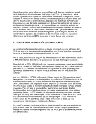 Según los medios especializados, como el Banco JP Morgan, señalaban que el
90% de los fondos institucionales de Europa, los EE.UU. y de América Latina,
habían ingresado en la operación de la deuda. Pero fue en la Argentina, donde
estaban el 38.4% de los títulos en mora, donde el canje fue un rotundo éxito, con
el 97% de adhesión en el ámbito local. El presidente de la Caja de Valores de
Buenos Aires, Luis Corsiglia, explicaba que: “Estuvimos recibiendo las ofertas y
emitiendo certificados sin parar, y la repercusión en los mercados anticipa un
resultado exitoso. Los fondos de inversión estuvieron presentando su adhesión en
forma adhesiva hasta el último minuto en Nueva York”. ¿Por qué existió tanto
entusiasmo de los fondos en entrar al canje? Por que la mayoría de ellos les
compro bonos a precios de liquidación a los minoristas europeos, esperando
obtener una ganancia del 20%, luego que el canje durara seis semanas.


EL TERCER PASO: LA SITUACIÓN LUEGO DEL CANJE


Al completarse la reestructuración de la deuda en default con una adhesión del
75%, se abre una nueva agenda para la política económica argentina, aunque el
tema de la deuda seguirá marcando el rumbo del país.

Por el canje, la deuda que en junio de 2004 estaba en los 181.000 millones bajaría
a 141.000 millones de dólares, lo que equivale a 3.900 dólares por habitante.

De este total, el 80%, 115.000 millones, quedaría regularizada, mientras subsistiría
una deuda con el Club de París y varios países a renegociar, así como acreedores
por unos 20.000 millones de dólares que no ingresaron al canje y que seguirán
apostando a cobrar más, al insistir con sus reclamos ante los Tribunales del
exterior.

Así, con 141.000 o 137.000 millones de dólares (según las últimas estimaciones),
la Argentina quedara con una deuda pública equivalente al 80/85 por ciento de su
Producto Bruto Interno. La nueva deuda está más repartida en el tiempo (hasta
2046), colocada en una proporción mayor en pesos y a menores tasas de interés,
mientras la que existía al momento del default estaba dolarizada y crecía a tasas
muy altas. Pero en todo lo explicado hay que tener en cuenta dos detalles
fundamentales: ahora habrá que pagar, con quita, una deuda que no se estaba
pagando y de los 115.000 millones de dólares que están regularizados, entre el
2005 y el 2010 hay vencimientos por 70.000 millones de dólares. En el año 2005,
hay vencimientos entre intereses y deuda de capital por 13.000 millones de
dólares (más del 7% del PBI) y otros 12.500 millones en el 2006. Lo cual
seguramente habrá mayores necesidades fiscales.

La cuestión pasa en que los organismos financieros refinancien sus vencimientos
junto a otros, como los Préstamos Garantizados, Boden y Bogar que están en
manos del sistema financiero argentino y de las AFJP, por lo que también podrían
ser refinanciados.
 