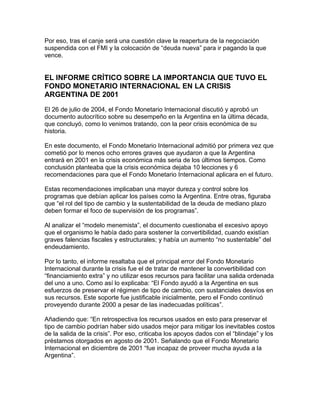 Por eso, tras el canje será una cuestión clave la reapertura de la negociación
suspendida con el FMI y la colocación de “deuda nueva” para ir pagando la que
vence.


EL INFORME CRÍTICO SOBRE LA IMPORTANCIA QUE TUVO EL
FONDO MONETARIO INTERNACIONAL EN LA CRISIS
ARGENTINA DE 2001

El 26 de julio de 2004, el Fondo Monetario Internacional discutió y aprobó un
documento autocrítico sobre su desempeño en la Argentina en la última década,
que concluyó, como lo venimos tratando, con la peor crisis económica de su
historia.

En este documento, el Fondo Monetario Internacional admitió por primera vez que
cometió por lo menos ocho errores graves que ayudaron a que la Argentina
entrará en 2001 en la crisis económica más seria de los últimos tiempos. Como
conclusión planteaba que la crisis económica dejaba 10 lecciones y 6
recomendaciones para que el Fondo Monetario Internacional aplicara en el futuro.

Estas recomendaciones implicaban una mayor dureza y control sobre los
programas que debían aplicar los países como la Argentina. Entre otras, figuraba
que “el rol del tipo de cambio y la sustentabilidad de la deuda de mediano plazo
deben formar el foco de supervisión de los programas”.

Al analizar el “modelo menemista”, el documento cuestionaba el excesivo apoyo
que el organismo le había dado para sostener la convertibilidad, cuando existían
graves falencias fiscales y estructurales; y había un aumento “no sustentable” del
endeudamiento.

Por lo tanto, el informe resaltaba que el principal error del Fondo Monetario
Internacional durante la crisis fue el de tratar de mantener la convertibilidad con
“financiamiento extra” y no utilizar esos recursos para facilitar una salida ordenada
del uno a uno. Como así lo explicaba: “El Fondo ayudó a la Argentina en sus
esfuerzos de preservar el régimen de tipo de cambio, con sustanciales desvíos en
sus recursos. Este soporte fue justificable inicialmente, pero el Fondo continuó
proveyendo durante 2000 a pesar de las inadecuadas políticas”.

Añadiendo que: “En retrospectiva los recursos usados en esto para preservar el
tipo de cambio podrían haber sido usados mejor para mitigar los inevitables costos
de la salida de la crisis”. Por eso, criticaba los apoyos dados con el “blindaje” y los
préstamos otorgados en agosto de 2001. Señalando que el Fondo Monetario
Internacional en diciembre de 2001 “fue incapaz de proveer mucha ayuda a la
Argentina”.
 
