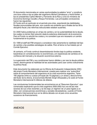 El documento mencionaba en varias oportunidades la palabra “error” y constituía
una dura crítica a los ex jefes del organismo Michel Camdessus y Horst Kohler, a
los ex presidentes Carlos Menem y Fernando de la Rúa y a los ex ministros de
Economía Domingo Cavallo y Roque Fernández. Las principales conclusiones
fueron las siguientes:
El Fondo erró en particular en el período pre-crisis, soportando las debilidades
fiscales pronunciadas del país, aun cuando era evidente que a finales de los 90 la
disciplina fiscal y las reformas estructurales estaban ausentes.

En 2000 había problemas en el tipo de cambio y en la sustentabilidad de la deuda,
los cuales no tenían fácil solución dada la extensiva dolarización de la economía.
Pero el Fondo no advirtió los costos y no consideró que era necesario un cambio
fundamental en la política.

En 1999 el staff del FMI empezó a considerar más seriamente la viabilidad del tipo
de cambio y las posibles estrategias de salida. Pero el tema no fue tratado por el
Comité Ejecutivo.

Al contrario, el Fondo continuó desembolsando fondos bajo la política existente,
basándose en consideraciones no económicas y en esperanzas de cambios en la
confianza del mercado y la situación económica externa.

La supervisión del FMI y sus condiciones fueron débiles y por eso la deuda pública
creció, disminuyendo la habilidad de las autoridades para usar contra cíclicamente
la política fiscal.

Este documento fue elaborado por la Oficina de Evaluación Independiente (OEI)
del propio Fondo Monetario Internacional, creada para realizar una “autocrítica”
sobre el comportamiento del organismo en la crisis económica argentina. Tiene
180 páginas entre su cuerpo principal (de 70 páginas) y un anexo y lleva la firma
del titular de la oficina, el economista Montek Singh Ahluawalia y le costó al Fondo
Monetario Internacional 6 millones de dólares.

Las conclusiones fundamentales las encontramos en el “Resumen Ejecutivo”, que
comenzaba explicando que la crisis argentina 2000-2002 fue una de las más
severas de sus crisis recientes y se dio bajo un régimen de un peso ligado a un
dólar, con consecuencias económicas y sociales devastadoras, cuando el Fondo
Monetario Internacional tuvo en la última década con el país cinco acuerdos
sucesivos de financiamiento.




ANEXOS
 