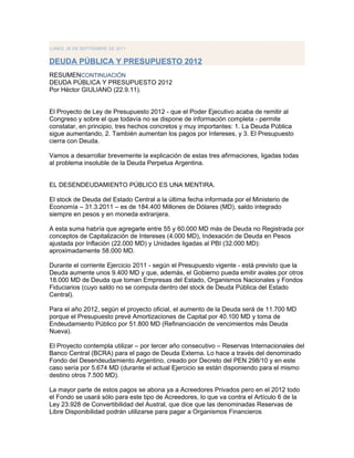 LUNES, 26 DE SEPTIEMBRE DE 2011


DEUDA PÚBLICA Y PRESUPUESTO 2012
RESUMENCONTINUACIÓN
DEUDA PÚBLICA Y PRESUPUESTO 2012
Por Héctor GIULIANO (22.9.11).


El Proyecto de Ley de Presupuesto 2012 - que el Poder Ejecutivo acaba de remitir al
Congreso y sobre el que todavía no se dispone de información completa - permite
constatar, en principio, tres hechos concretos y muy importantes: 1. La Deuda Pública
sigue aumentando, 2. También aumentan los pagos por Intereses, y 3. El Presupuesto
cierra con Deuda.

Vamos a desarrollar brevemente la explicación de estas tres afirmaciones, ligadas todas
al problema insoluble de la Deuda Perpetua Argentina.


EL DESENDEUDAMIENTO PÚBLICO ES UNA MENTIRA.

El stock de Deuda del Estado Central a la última fecha informada por el Ministerio de
Economía – 31.3.2011 – es de 184.400 Millones de Dólares (MD), saldo integrado
siempre en pesos y en moneda extranjera.

A esta suma habría que agregarle entre 55 y 60.000 MD más de Deuda no Registrada por
conceptos de Capitalización de Intereses (4.000 MD), Indexación de Deuda en Pesos
ajustada por Inflación (22.000 MD) y Unidades ligadas al PBI (32.000 MD):
aproximadamente 58.000 MD.

Durante el corriente Ejercicio 2011 - según el Presupuesto vigente - está previsto que la
Deuda aumente unos 9.400 MD y que, además, el Gobierno pueda emitir avales por otros
18.000 MD de Deuda que toman Empresas del Estado, Organismos Nacionales y Fondos
Fiduciarios (cuyo saldo no se computa dentro del stock de Deuda Pública del Estado
Central).

Para el año 2012, según el proyecto oficial, el aumento de la Deuda será de 11.700 MD
porque el Presupuesto prevé Amortizaciones de Capital por 40.100 MD y toma de
Endeudamiento Público por 51.800 MD (Refinanciación de vencimientos más Deuda
Nueva).

El Proyecto contempla utilizar – por tercer año consecutivo – Reservas Internacionales del
Banco Central (BCRA) para el pago de Deuda Externa. Lo hace a través del denominado
Fondo del Desendeudamiento Argentino, creado por Decreto del PEN 298/10 y en este
caso sería por 5.674 MD (durante el actual Ejercicio se están disponiendo para el mismo
destino otros 7.500 MD).

La mayor parte de estos pagos se abona ya a Acreedores Privados pero en el 2012 todo
el Fondo se usará sólo para este tipo de Acreedores, lo que va contra el Artículo 6 de la
Ley 23.928 de Convertibilidad del Austral, que dice que las denominadas Reservas de
Libre Disponibilidad podrán utilizarse para pagar a Organismos Financieros
 