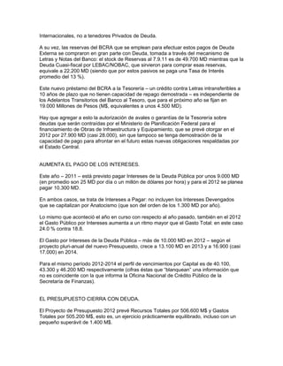 Internacionales, no a tenedores Privados de Deuda.

A su vez, las reservas del BCRA que se emplean para efectuar estos pagos de Deuda
Externa se compraron en gran parte con Deuda, tomada a través del mecanismo de
Letras y Notas del Banco: el stock de Reservas al 7.9.11 es de 49.700 MD mientras que la
Deuda Cuasi-fiscal por LEBAC/NOBAC, que sirvieron para comprar esas reservas,
equivale a 22.200 MD (siendo que por estos pasivos se paga una Tasa de Interés
promedio del 13 %).

Este nuevo préstamo del BCRA a la Tesorería – un crédito contra Letras intransferibles a
10 años de plazo que no tienen capacidad de repago demostrada – es independiente de
los Adelantos Transitorios del Banco al Tesoro, que para el próximo año se fijan en
19.000 Millones de Pesos (M$, equivalentes a unos 4.500 MD).

Hay que agregar a esto la autorización de avales o garantías de la Tesorería sobre
deudas que serán contraídas por el Ministerio de Planificación Federal para el
financiamiento de Obras de Infraestructura y Equipamiento, que se prevé otorgar en el
2012 por 27.900 MD (casi 28.000), sin que tampoco se tenga demostración de la
capacidad de pago para afrontar en el futuro estas nuevas obligaciones respaldadas por
el Estado Central.


AUMENTA EL PAGO DE LOS INTERESES.

Este año – 2011 – está previsto pagar Intereses de la Deuda Pública por unos 9.000 MD
(en promedio son 25 MD por día o un millón de dólares por hora) y para el 2012 se planea
pagar 10.300 MD.

En ambos casos, se trata de Intereses a Pagar: no incluyen los Intereses Devengados
que se capitalizan por Anatocismo (que son del orden de los 1.300 MD por año).

Lo mismo que aconteció el año en curso con respecto al año pasado, también en el 2012
el Gasto Público por Intereses aumenta a un ritmo mayor que el Gasto Total: en este caso
24.0 % contra 18.8.

El Gasto por Intereses de la Deuda Pública – más de 10.000 MD en 2012 – según el
proyecto pluri-anual del nuevo Presupuesto, crece a 13.100 MD en 2013 y a 16.900 (casi
17.000) en 2014.

Para el mismo período 2012-2014 el perfil de vencimientos por Capital es de 40.100,
43.300 y 46.200 MD respectivamente (cifras éstas que “blanquean” una información que
no es coincidente con la que informa la Oficina Nacional de Crédito Público de la
Secretaría de Finanzas).


EL PRESUPUESTO CIERRA CON DEUDA.

El Proyecto de Presupuesto 2012 prevé Recursos Totales por 506.600 M$ y Gastos
Totales por 505.200 M$, esto es, un ejercicio prácticamente equilibrado, incluso con un
pequeño superávit de 1.400 M$.
 