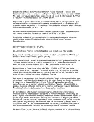 El Gobierno confunde comúnmente a la Opinión Pública mostrando – como lo está
haciendo también este año en curso - un Superávit Fiscal Primario muy elevado – 46.300
M$ - pero ocurre que descontándole a este importe los pagos de Intereses por 45.000 M$
el Resultado Financiero queda en los 1.400 M$ citados.

El problema es que a este resultado, supuestamente equilibrado, se llega gracias a que
se contempla la refinanciación de la totalidad de los vencimientos de Deuda por Capital
que caen durante el Ejercicio 2012 y además – como lo hemos dicho más arriba – merced
a contraer Nueva Deuda por 11.700 MD.

La mitad de esta deuda adicional correspondería al nuevo Fondo de Desendeudamiento
para pago a Acreedores Privados con reservas del BCRA (5.674 MD).

Por lo tanto, el Gobierno Kirchner no tiene un leve superávit ni siquiera un verdadero
equilibrio fiscal porque el Presupuesto sólo cierra con Deuda como Fuente de
Financiamiento.


DEUDA Y ELECCIONES DE OCTUBRE.

La Administración Kirchner ya habría llegado al tope de su Deuda Intra-Estado.

Sus principales contribuyentes son la Administración de Seguridad Social (ANSES) y el
Banco Central de la República Argentina (BCRA).

El 55 % del Fondo de Garantía de Sustentabilidad de la ANSES – que es el dinero de los
Jubilados administrado por el Estado – está prestado a la Tesorería Nacional bajo la
forma de Títulos Públicos: son casi 107.000 M$, equivalentes a unos 25.000 MD.

Paralelamente, el Tesoro le debe hoy al BCRA 42.000 MD: 31.000 MD por Títulos
Públicos en cartera y 11.000 MD por Adelantos Transitorios. Es un importe tan elevado
que se acerca al monto de las Reservas Internacionales (49.700 MD), suma de la cual
sigue extrayendo divisas para pagar más Deuda Externa.

Este aumento extraordinario de la Deuda Intra-Sector Público no tiene capacidad de pago
demostrada y está llevando al empapelamiento del propio Estado con deudas impagables,
lo que agrava la disponibilidad de fondos del Sistema Previsional para sus fines
específicos, que son la atención del pago a los Sectores Pasivos, y a la vez debilita la
posición financiera del Banco Central, cuyas reservas están para el respaldo de la Base
Monetaria y la atención de las obligaciones de corto plazo en divisas.

En la medida que esta situación interna se le agrava, el Gobierno Kirchner estaría
entonces cada vez más necesitado de acelerar el cumplimiento de su llamada Hoja de
Ruta – objetivo reiteradamente declarado del Ministro Boudou – consistente en llegar a un
pronto arreglo con los Tenedores de Bonos que no entraron en el Megacanje Kirchner-
Lavagna de 2005 (los Holdouts), formalizar el nuevo acuerdo de pagos con los países del
Club de París (cuyo monto ya ha reconocido en 8.400 MD mientras que hasta ahora se
computaban 6.400 MD, sin Intereses Moratorios y Punitorios) y, todo ello, para volver al
Mercado Internacional de Capitales, precisamente para tomar más Deuda Externa.

La Deuda Pública, como constante de Deuda Perpetua, mantiene así su rol determinante
 