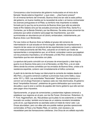 Conozcamos a dos funcionarios del gobierno involucrados en el inicio de la
llamada “deuda externa Argentina”, y que creen… ¿Qué fueron presos?
En el inmenso territorio del Virreinato, Buenos Aires era tan sólo la sede política
del gobierno, en buena medida por la necesidad de evitar o al menos contrarrestar
los avances portugueses en el Plata; su territorio más importante no estaba
formado por lo que hoy es la provincia de Buenos Aires (que sólo se extendía
hasta el Río Salado) sino por las actuales provincias de Entre Ríos, Santa Fe y
Corrientes, por la Banda Oriental y por las Misiones. De estas zonas provenían los
productos que salían al exterior para pagar las importaciones, que eran
suministradas en abundancia por el Litoral y embarcaban, indistintamente, por
Buenos Aires o por Montevideo.

Por ese motivo en Buenos Aires se hallaba el grueso del comercio de
intermediación el cual actuaba en forma singular: abonaba las importaciones la
mayoría de las veces con el producto de las exportaciones (cuero y salazones) o
con el metal proveniente del Alto Perú, actuando en el interior por medio de
representantes o consignatarios que, en el litoral, compraban cueros que pagaban
con los productos importados y en el Noroeste y el Alto Perú vendían productos
importados que les eran abonados con plata.

La apertura del puerto coincidió con el proceso de emancipación y éste trajo la
guerra no en Buenos Aires pero sí en el Noroeste y el Alto Perú, y es en este
último donde los errores cometidos por los enviados de Buenos Aires, unidos a la
resistencia española, cortaron casi inmediatamente el tráfico comercial.

A partir de la derrota de Huaqui se interrumpió la corriente de metales desde el
Alto Perú, y la guerra comenzó a asfixiar a provincias ricas como Salta y Jujuy
entre 1811 y 1820. Las autoridades "Nacionales" Buenos Aires empezaron a
convivir con el ahogo financiero e ingresos cada vez más disminuidos. El gobierno
lanzó "empréstitos forzosos", préstamos de guerra disfrazados que nunca eran
devueltos o que lo eran a cambio de papeles del mismo gobierno que sólo servían
para pagar otros impuestos.

Oportunamente, un grupo de comerciantes y prestamistas ingleses comenzó a
establecer sus negocios en el país: son los De Forest, Zimmerman, Robertson, G.
P. Ford, Higginbotham, etc. Recuérdese que la plata no era solamente un metal
buscado con avidez: también era la base de un sistema monetario bimetalista
junto al oro, que lógicamente se asentaba sobre el metal de menor valor. Las
Onzas abundaban, pero con ellas sólo era posible realizar grandes operaciones
comerciales; el Peso y los Reales Plata, en cambio, eran escasos y se
necesitaban para las transacciones cotidianas. Una Onza de oro sellado equivalía
 