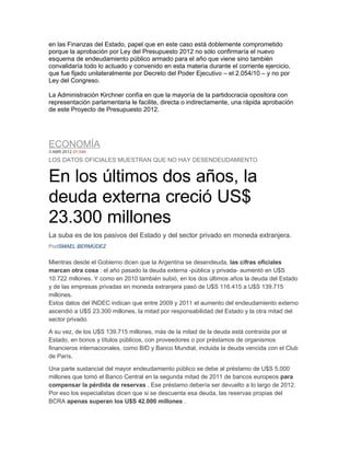 en las Finanzas del Estado, papel que en este caso está doblemente comprometido
porque la aprobación por Ley del Presupuesto 2012 no sólo confirmaría el nuevo
esquema de endeudamiento público armado para el año que viene sino también
convalidaría todo lo actuado y convenido en esta materia durante el corriente ejercicio,
que fue fijado unilateralmente por Decreto del Poder Ejecutivo – el 2.054/10 – y no por
Ley del Congreso.

La Administración Kirchner confía en que la mayoría de la partidocracia opositora con
representación parlamentaria le facilite, directa o indirectamente, una rápida aprobación
de este Proyecto de Presupuesto 2012.




ECONOMÍA
3 ABR 2012 01:54h

LOS DATOS OFICIALES MUESTRAN QUE NO HAY DESENDEUDAMIENTO


En los últimos dos años, la
deuda externa creció US$
23.300 millones
La suba es de los pasivos del Estado y del sector privado en moneda extranjera.
PorISMAEL BERMÚDEZ


Mientras desde el Gobierno dicen que la Argentina se desendeuda, las cifras oficiales
marcan otra cosa : el año pasado la deuda externa -pública y privada- aumentó en U$S
10.722 millones. Y como en 2010 también subió, en los dos últimos años la deuda del Estado
y de las empresas privadas en moneda extranjera pasó de U$S 116.415 a U$S 139.715
millones.
Estos datos del INDEC indican que entre 2009 y 2011 el aumento del endeudamiento externo
ascendió a U$S 23.300 millones, la mitad por responsabilidad del Estado y la otra mitad del
sector privado.

A su vez, de los U$S 139.715 millones, más de la mitad de la deuda está contraída por el
Estado, en bonos y títulos públicos, con proveedores o por préstamos de organismos
financieros internacionales, como BID y Banco Mundial, incluida la deuda vencida con el Club
de París.

Una parte sustancial del mayor endeudamiento público se debe al préstamo de U$S 5.000
millones que tomó el Banco Central en la segunda mitad de 2011 de bancos europeos para
compensar la pérdida de reservas . Ese préstamo debería ser devuelto a lo largo de 2012.
Por eso los especialistas dicen que si se descuenta esa deuda, las reservas propias del
BCRA apenas superan los U$S 42.000 millones .
 