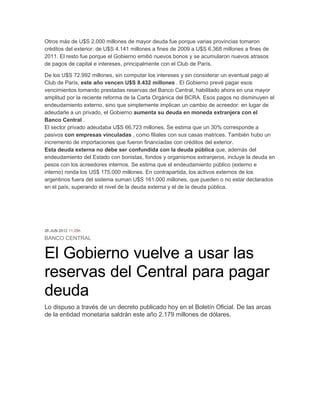 Otros más de U$S 2.000 millones de mayor deuda fue porque varias provincias tomaron
créditos del exterior: de U$S 4.141 millones a fines de 2009 a U$S 6.368 millones a fines de
2011. El resto fue porque el Gobierno emitió nuevos bonos y se acumularon nuevos atrasos
de pagos de capital e intereses, principalmente con el Club de París.

De los U$S 72.992 millones, sin computar los intereses y sin considerar un eventual pago al
Club de París, este año vencen U$S 8.432 millones . El Gobierno prevé pagar esos
vencimientos tomando prestadas reservas del Banco Central, habilitado ahora en una mayor
amplitud por la reciente reforma de la Carta Orgánica del BCRA. Esos pagos no disminuyen el
endeudamiento externo, sino que simplemente implican un cambio de acreedor: en lugar de
adeudarle a un privado, el Gobierno aumenta su deuda en moneda extranjera con el
Banco Central .
El sector privado adeudaba U$S 66.723 millones. Se estima que un 30% corresponde a
pasivos con empresas vinculadas , como filiales con sus casas matrices. También hubo un
incremento de importaciones que fueron financiadas con créditos del exterior.
Esta deuda externa no debe ser confundida con la deuda pública que, además del
endeudamiento del Estado con bonistas, fondos y organismos extranjeros, incluye la deuda en
pesos con los acreedores internos. Se estima que el endeudamiento público (externo e
interno) ronda los US$ 175.000 millones. En contrapartida, los activos externos de los
argentinos fuera del sistema suman U$S 161.000 millones, que pueden o no estar declarados
en el país, superando el nivel de la deuda externa y el de la deuda pública.




26 JUN 2012 11:29h

BANCO CENTRAL


El Gobierno vuelve a usar las
reservas del Central para pagar
deuda
Lo dispuso a través de un decreto publicado hoy en el Boletín Oficial. De las arcas
de la entidad monetaria saldrán este año 2.179 millones de dólares.
 