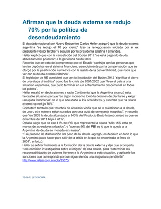 Afirman que la deuda externa se redujo
  70% por la política de
  desendeudamiento
El diputado nacional por Nuevo Encuentro Carlos Heller aseguró que la deuda externa
argentina “se redujo el 70 por ciento” tras la renegociación iniciada por el ex
presidente Néstor Kircher y seguida por la presidenta Cristina Fernández.
Heller explicó que con la cancelación del Boden 2012 “se está pagando deuda
absolutamente posterior” a la generada hasta 2002.
Recordó que se trata del compromiso que el Estado “contrajo con las personas que
tenían depósitos en el sistema financiero, esencialmente por la compensación que se
otorgó por la pesificación asimétrica con la salida de la convertibilidad, que nada que
ver con la deuda externa histórica”.
El legislador de NE consideró que con la liquidación del Boden 2012 “significa el cierre
de una etapa dramática” como fue la crisis de 2001/2002 que “llevó el país a una
situación espantosa, que pudo terminar en un enfrentamiento descomunal en todos
los planos”.
Heller resaltó en declaraciones a radio Continental que la Argentina alcanzó esta
favorable situación porque “en algún momento tomó la decisión de plantarse y exigir
una quita fenomenal” en lo que adeudaba a los acreedores, y eso hizo que “la deuda
externa se redujo 70%”.
Consideró también que “muchos de aquellos vicios que se le cuestionan a la deuda,
de una u otra manera están curados con una quita de semejante magnitud”, y recordó
que “en 2002 la deuda alcanzaba a 140% del Producto Bruto Interno, mientras que en
diciembre de 2011 bajó a 41%”.
Detalló luego que de ese 41% del PBI que representa la deuda “sólo 15% está en
manos de acreedores privados”, y "apenas 9% del PBI es lo que le queda a la
Argentina de deuda en moneda extranjera”.
“Ese proceso de disminución del peso de la deuda -agregó- es decisivo en todo lo que
la Argentina pudo hacer para salir de la crisis en la que se encontraba a fines de
2001”, enfatizó.
Heller se refirió finalmente a la formación de la deuda externa y dijo que acompaña
“una comisión investigadora sobre el origen” de esa deuda, para “determinar las
responsabilidades de quienes llevaron a la Argentina a esta situación, y aplicarle las
sanciones que corresponda porque sigue siendo una asignatura pendiente”.
http://www.telam.com.ar/nota/33673/




22-06-12 | ECONOMÍA
 