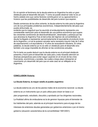 En mi opinión el fenómeno de la deuda externa en Argentina ha sido un gran
obstáculo para el desarrollo del país. Y como se puede observar este no es un
hecho aislado sino que varios factores contribuyeron en su agravamiento e
hicieron que las posibilidades de desarrollo del país tuvieran que esperar.

Desde comienzos de los años ochenta, la deuda externa ha sido para la Argentina
uno de sus principales problemas económicos. Independientemente del peso que
pueda atribuírsele, es
evidente que la magnitud que ha asumido el endeudamiento representa una
considerable restricción para el desarrollo de una política económica que supere
las crecientes condiciones de desindustrialización, desempleo y pobreza por las
que atraviesa la Argentina.Tras el derrumbe del régimen de convertibilidad, la
deuda ha llegado a representar aproximadamente el equivalente al producto bruto
de la Argentina, y si se la quisiera cancelar sería necesario insumir más de 5 años
de exportaciones o el equivalente a 14 años de recaudación tributaria. En otras
palabras, la deuda externa ya no es sólo un obstáculo para el desarrollo sino
también una carga imposible de afrontar en las condiciones actuales.

Por lo tanto se puede deducir que la deuda externa es el principal obstáculo
presente y futuro para el desarrollo de cada país y esta necesita atención en
diversas perspectivas para evitar seguir cayendo en el circulo de las crisis
financieras, económicas y sociales, las cuales a largo plazo retrasarían el
crecimiento y/o desarrollo del país que en este caso se ve reflejado en la
Argentina.




CONCLUSION Victoria:


La Deuda Externa, la mayor estafa al pueblo argentino:


La deuda externa es uno de los peores males de la economía nacional. La deuda

externa es un instrumento que un país utiliza para crecer en base a un

plan programado, estudiado, discutido y aprobado por los dirigentes nacionales.

La finalidad ultima de endeudarse es la de generar riquezas para el bienestar de

los habitantes del país; además es el principal mecanismo para el pago de los

intereses de anteriores deudas generadas por gobiernos anteriores o por el mismo

gobierno (situación característica de la convertibilidad 1991/2001)
 