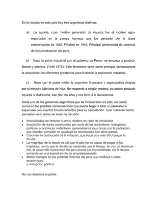 En la historia de este país hay tres argentinas distintas:


    a)    La agraria, cuyo modelo generador de riqueza fue el modelo agro-

         exportador en la pampa húmeda que fue pensado por la clase

         conservadora de 1880. Finalizó en 1945. Principal generadora de carencia

         de industrialización del país.


    b)    Nace la patria industrial con el gobierno de Perón, se empieza a producir

bienes y energía. (1945-1976). Este fenómeno tiene como principal consecuencia

la adquisición de diferentes prestamos para financiar la expansión industrial.


    c)     Nace con el golpe militar la argentina financiera o especulativa dirigida

por el ministro Martínez de Hoz. No responde a ningún modelo, no quiere producir

riqueza ni distribuirla, ese plan no sirve y nos lleva a la decadencia.

Cada uno de los gobiernos argentinos que se involucraron en esto, no pensó
nunca en las posibles consecuencias que puede llegar a traer un préstamo o
especulan con eventos futuros inciertos para su cancelación. Si lo hubieran hecho
pensarían esto antes de tomar la decisión:

•   Imposibilidad de obtener nuevos créditos en caso de necesidad.
•   Imposición de duras condiciones por parte de los acreedores, incluyendo
    políticas económicas restrictivas, generalmente muy duras con la población,
    que impiden competir en igualdad de condiciones con otros países.
•   Crecimiento desbocado de la inflación, que hace aún más difícil pagar la
    deuda.
•   La magnitud de la deuda es tal que el país no es capaz de pagar ni los
    intereses, con lo que la deuda va creciendo con el tiempo, en vez de disminuir.
    Así, el desarrollo económico del país puede ser imposibilitado por la deuda,
    entrando en una espiral sin fin de empobrecimiento.
•   Malos manejos en las políticas internas del país que conlleva a crisis
    económicas.
    y corrupción política.


No nos dejemos engañar.
 