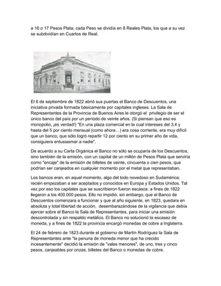 a 16 o 17 Pesos Plata; cada Peso se dividía en 8 Reales Plata, los que a su vez
se subdividían en Cuartos de Real.




El 6 de septiembre de 1822 abrió sus puertas el Banco de Descuentos, una
iniciativa privada formada básicamente por capitales ingleses. La Sala de
Representantes de la Provincia de Buenos Aires le otorgó el privilegio de ser el
único banco del país por un período de veinte años. (Si piensan que eso es
monopolio, ¡es verdad!) "En una plaza comercial en la cual intereses del 3,4 y
hasta del 5 por ciento mensual (como ahora…) era cosa corriente, era muy difícil
que un banco, que sólo logró repartir 12 por ciento en su primer año de vida,
consiguiera entusiasmar a nadie".

De acuerdo a su Carta Orgánica el Banco no sólo se ocuparía de los Descuentos,
sino también de la emisión, con un capital de un millón de Pesos Plata que serviría
como "encaje" de la emisión de billetes de veinte, cincuenta o cien pesos, que
podrían ser canjeados en cualquier momento por el metal que representaban.

Los bancos eran, en aquel momento, algo del todo novedoso en Sudamérica;
recién empezaban a ser aceptados y conocidos en Europa y Estados Unidos. Tal
vez por eso los capitales que se suscribieron fueron escasos: a fines de 1822
llegaron a los 400.000 pesos. Ello no impidió, sin embargo, que el Banco de
Descuentos comenzara a funcionar y que al año siguiente, en 1823, quedara en
absoluta y total libertad de acción, desembarazándose de la vigilancia que debía
ejercer sobre el Banco la Sala de Representantes, para iniciar una emisión
descontrolada y sin respaldo metálico. El Banco no solucionó la escasez de
moneda, y a fines de 1822 la provincia encargó monedas de cobre a Inglaterra.

El 24 de febrero de 1823 durante el gobierno de Martín Rodríguez la Sala de
Representantes ante "la penuria de moneda menor que ha crecido
incesantemente" decidió la emisión de "vales menores", de uno, tres y cinco
pesos, canjeables por onzas, billetes del Banco o monedas de cobre.
 