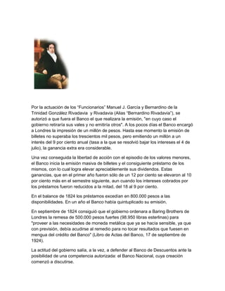 Por la actuación de los “Funcionarios” Manuel J. García y Bernardino de la
Trinidad González Rivadavia y Rivadavia (Alias “Bernardino Rivadavia”), se
autorizó a que fuera el Banco el que realizara la emisión, "en cuyo caso el
gobierno retiraría sus vales y no emitiría otros". A los pocos días el Banco encargó
a Londres la impresión de un millón de pesos. Hasta ese momento la emisión de
billetes no superaba los trescientos mil pesos, pero emitiendo un millón a un
interés del 9 por ciento anual (tasa a la que se resolvió bajar los intereses el 4 de
julio), la ganancia extra era considerable.

Una vez conseguida la libertad de acción con el episodio de los valores menores,
el Banco inicia la emisión masiva de billetes y el consiguiente préstamo de los
mismos, con lo cual logra elevar apreciablemente sus dividendos. Estas
ganancias, que en el primer año fueron sólo de un 12 por ciento se elevaron al 10
por ciento más en el semestre siguiente, aun cuando los intereses cobrados por
los préstamos fueron reducidos a la mitad, del 18 al 9 por ciento.

En el balance de 1824 los préstamos excedían en 800.000 pesos a las
disponibilidades. En un año el Banco había quintuplicado su emisión.

En septiembre de 1824 consiguió que el gobierno ordenara a Baring Brothers de
Londres la remesa de 500.000 pesos fuertes (98.950 libras esterlinas) para
"proveer a las necesidades de moneda metálica que ya se hacía sensible, ya que
con previsión, debía acudirse al remedio para no tocar resultados que fuesen en
mengua del crédito del Banco" (Libro de Actas del Banco, 17 de septiembre de
1924).

La actitud del gobierno salía, a la vez, a defender al Banco de Descuentos ante la
posibilidad de una competencia autorizada: el Banco Nacional, cuya creación
comenzó a discutirse.
 