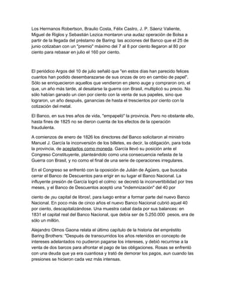 Los Hermanos Robertson, Braulio Costa, Félix Castro, J. P. Sáenz Valiente,
Miguel de Riglos y Sebastián Lezica montaron una audaz operación de Bolsa a
partir de la llegada del préstamo de Baring: las acciones del Banco que el 25 de
junio cotizaban con un "premio" máximo del 7 al 8 por ciento llegaron al 80 por
ciento para rebasar en julio el 160 por ciento.



El periódico Argos del 10 de julio señaló que "en estos días han parecido felices
cuantos han podido desembarazarse de sus onzas de oro en cambio de papel".
Sólo se enriquecieron aquellos que vendieron en pleno auge y compraron oro, el
que, un año más tarde, al desatarse la guerra con Brasil, multiplicó su precio. No
sólo habían ganado un cien por ciento con la venta de sus papeles, sino que
lograron, un año después, ganancias de hasta el trescientos por ciento con la
cotización del metal.

El Banco, en sus tres años de vida, "empapeló" la provincia. Pero no obstante ello,
hasta fines de 1825 no se dieron cuenta de los efectos de la operación
fraudulenta.

A comienzos de enero de 1826 los directores del Banco solicitaron al ministro
Manuel J. García la inconversión de los billetes, es decir, la obligación, para toda
la provincia, de aceptarlos como moneda. García llevó su posición ante el
Congreso Constituyente, planteándolo como una consecuencia nefasta de la
Guerra con Brasil, y no como el final de una serie de operaciones irregulares.

En el Congreso se enfrentó con la oposición de Julián de Agüero, que buscaba
cerrar el Banco de Descuentos para erigir en su lugar el Banco Nacional. La
influyente presión de García logró el colmo: se decretó la inconvertibilidad por tres
meses, y el Banco de Descuentos aceptó una "indemnización" del 40 por

ciento de ¡su capital de libros!, para luego entrar a formar parte del nuevo Banco
Nacional. En poco más de cinco años el nuevo Banco Nacional cubrió aquel 40
por ciento, descapitalizándose. Una muestra cabal dada por sus balances: en
1831 el capital real del Banco Nacional, que debía ser de 5.250.000 pesos, era de
sólo un millón.

Alejandro Olmos Gaona relata el último capítulo de la historia del empréstito
Baring Brothers: "Después de transcurridos los años retenidos en concepto de
intereses adelantados no pudieron pagarse los intereses, y debió recurrirse a la
venta de dos barcos para afrontar el pago de las obligaciones. Rosas se enfrentó
con una deuda que ya era cuantiosa y trató de demorar los pagos, aun cuando las
presiones se hicieron cada vez más intensas.
 