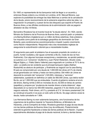En 1842 un representante de los banqueros trató de llegar a un acuerdo y
entonces Rosas ordenó a su ministro en Londres, el Dr. Manuel Moreno, que
explorara la posibilidad de entregar las Islas Malvinas a cambio de la cancelación
de la deuda, previo reconocimiento de la soberanía argentina sobre las islas. La
negociación no prosperó y a pesar de los dos bloqueos que soportó el Puerto de
Buenos Aires y a las difíciles condiciones de la administración sólo se pagaron
alrededor de diez mil libras.

Bernardino Rivadavia fue el inventor local de “la deuda eterna”. En 1824, siendo
Ministro de Gobierno de la Provincia de Buenos Aires, autorizó pedir un préstamo
a la Baring Brothers (Inglaterra) por un millón de libras esterlinas. Este préstamo
fue impuesto como parte de la estrategia geopolítica de dominación de Gran
Bretaña, para condicionarnos económicamente e impedir nuestro crecimiento
como Nación independiente. Respondió más a las necesidades inglesas de
asegurarse la subordinación colonial que a necesidades locales.

El argumento para pedir el préstamo fue el supuesto propósito de construir un
puerto, fundar ciudades y dar aguas corrientes a Bs.As. (nada de eso se hizo
finalmente). Con algunas honrosas excepciones y resistencias, se aprobó pedido y
se autorizo a un ”consorcio” (Guillermo y Juan Parish Roberston, Braulio costa,
Miguel Siglos y J. Pablo Sáenz Valiente) para negociarlo en Londres al 70 % de su
valor. La estafa era tan evidente que el principal banquero ingles (Nathan
Rostschild) se abstuvo de participar, y finalmente se negoció con la casa Baring.
El país se comprometió por una deuda de 1.000.000 de Libras al 6 % de interés
anual garantizada con rentas y hasta con tierra pública. Del millón de Libras se
descontó la comisión del “consorcio” (120.000), intereses y “servicios”
adelantados, quedando en definitiva un saldo de 560.000 Libras, que debía recibir
Bs.As. por el 1.000.000 que se endeudaba. Cuando el gobierno reclama el envío
del dinero, Baring remite 2.000 en monedas de oro, 62.000 en letras de cambio
(papelitos) y propone por “prudencia de mandar dinero a tanta distancia”, dejar
depositado en su banco los 500.000 restantes, pagando 3 % de interés anual. (Un
negocio redondo. Pedir dinero, al 6 % y prestarlo al 3 % “al mismo prestamista”) Ni
se construyó el puerto ni se puso un solo caño en Bs.As. Se pago catorce veces la
deuda, hasta cancelarla en 1.904.

Los Hermanos Baring no eran solamente banqueros, sino funcionarios de los
organismos de la política imperial: la Tesorería Británica, el Ministerio de
Hacienda, y de la Compañía de Indias. Rivadavia garantizó el pago de esa deuda
con las tierras públicas de Buenos Aires (Ley de enfiteusis). Posteriormente
extendió la garantía hipotecaria a todas las tierras públicas de la Nación. (“quedan
especialmente afectadas al pago de la deuda nacional, la tierra y demás bienes
 