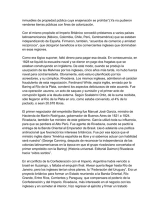 inmuebles de propiedad pública cuya enajenación se prohíbe”).Ya no pudieron
venderse tierras públicas con fines de colonización.

Con el mismo propósito el Imperio Británico concedió préstamos a varios países
latinoamericanos (México, Colombia, Chile, Perú, Centroamérica) que se estaban
independizando de España. Firmaron, también, “acuerdos de comercio y amistad
recíprocos”, que otorgaron beneficios a los comerciantes ingleses que dominaban
en esas regiones.

Como era lógico suponer, faltó dinero para pagar esa deuda. En consecuencia, en
1828 se liquidó la escuadra naval y se dieron en pago dos fragatas que se
estaban construyendo en Inglaterra. De este modo, cuando se produjo la
usurpación de las Malvinas por los ingleses, cinco años más tarde, no hubo fuerza
naval para contrarrestarla. Obviamente, esto estuvo planificado por los
acreedores, y su cómplice, Rivadavia. Los mismos ingleses, admitieron el carácter
fraudulento de esta negociación. Ferdinand White, espía inglés, enviado por la
Baring al Río de la Plata, condenó los aspectos delictuosos de este acuerdo. Fue
una operación usurera, un acto de saqueo y sumisión y el primer acto de
corrupción ligado a la deuda externa. Según Scalabrini Ortiz, de la suma recibida,
sólo llegaron al Río de la Plata en oro, como estaba convenido, el 4% de lo
pactado, o sean 20.678 libras.

El primer negociador del empréstito Baring fue Manuel José García, ministro de
Hacienda de Martín Rodríguez, gobernador de Buenos Aires de 1821 a 1824.
Rivadavia, también fue ministro de este gobierno. García utilizó toda su influencia,
para que se perdiera el Alto Perú. Fue agente de Rivadavia, cuando se pactó la
entrega de la Banda Oriental al Emperador de Brasil. Llevó adelante una política
antinacional que favoreció los intereses británicos. Fue por esa época que el
ministro inglés dijera “América española es libre y si sabemos actuar con habilidad
será nuestra” (George Canning, después de reconocer la independencia de las
colonias latinoamericanas en la época en que el grupo rivadaviano concertaba el
primer empréstito con la Baring) (Historia universal. Editorial Daimon) Rivadavia
hacía “oídos sordos”.

En el conflicto de la Confederación con el Imperio, Argentina había vencido a
brasil en Ituzaingo, y faltaba el empujón final. Alvear quería llegar hasta Río de
Janeiro, pero los ingleses tenían otros planes. la “Federación del Uruguay”. Era un
proyecto británico para formar un Estado reuniendo a la Banda Oriental, Río
Grande, Entre Ríos, Corrientes y Paraguay, que compensara el poderío de la
Confederación y del Imperio. Rivadavia, más interesado en el negocio con los
ingleses y en someter al interior, hizo regresar el ejército y firmar un tratado
 
