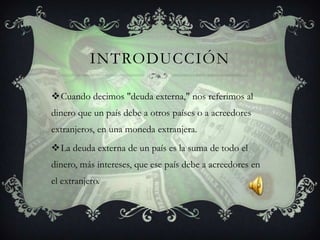 INTRODUCCIÓN

Cuando decimos "deuda externa," nos referimos al
dinero que un país debe a otros países o a acreedores
extranjeros, en una moneda extranjera.
La deuda externa de un país es la suma de todo el
dinero, más intereses, que ese país debe a acreedores en
el extranjero.
 