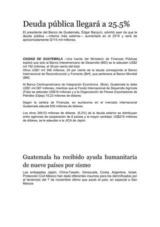 Deuda pública llegará a 25.5%
El presidente del Banco de Guatemala, Édgar Barquín, advirtió ayer de que la
deuda pública —interna más externa— aumentará en el 2014 y será de
aproximadamente Q115 mil millones.
CIUDAD DE GUATEMALA - Una fuente del Ministerio de Finanzas Públicas
explicó que solo al Banco Interamericano de Desarrollo (BID) se le adeudan US$2
mil 192 millones, el 39 por ciento del total.
Otros US$1 mil 348 millones, 24 por ciento de la deuda corresponde al Banco
Internacional de Reconstrucción y Fomento (Birf), que pertenece al Banco Mundial
(BM).
Al Banco Centroamericano de Integración Económica (Bcie), Guatemala le debe
US$1 mil 067 millones, mientras que al Fondo Internacional de Desarrollo Agrícola
(Fida) se adeudan US$18 millones y a la Organización de Países Exportadores de
Petróleo (Opep) 15,23 millones de dólares.
Según la cartera de Finanzas, en eurobonos en el mercado internacional
Guatemala adeuda 630 millones de dólares.
Los otros 348,53 millones de dólares (6,2%) de la deuda exterior se distribuyen
entre agencias de cooperación de 8 países y la mayor cantidad, US$210 millones
de dólares, se le adeudan a la JICA de Japón.
Guatemala ha recibido ayuda humanitaria
de nueve países por sismo
Las embajadas Japón, China-Taiwán, Venezuela, Corea, Argentina, Israel,
Protección Civil México han dado diferentes insumos para los damnificados por
el terremoto del 7 de noviembre último que azotó el país, en especial a San
Marcos
 