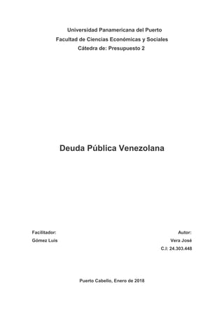 Universidad Panamericana del Puerto
Facultad de Ciencias Económicas y Sociales
Cátedra de: Presupuesto 2
Deuda Pública Venezolana
Facilitador: Autor:
Gómez Luis Vera José
C.I: 24.303.448
Puerto Cabello, Enero de 2018
 