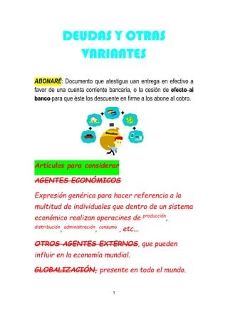 DEUDAS Y OTRAS
VARIANTES
ABONARÉ: Documento que atestigua uan entrega en efectivo a
favor de una cuenta corriente bancaria, o la cesión de efecto al
banco para que éste los descuente en firme a los abone al cobro.
Artículos para considerar
AGENTES ECONÓMICOS
Expresión genérica para hacer referencia a la
multitud de individuales que dentro de un sistema
económico realizan operacines de producción
,
distribución
, administración
, consumo
, etc...
OTROS AGENTES EXTERNOS, que pueden
influir en la economía mundial.
GLOBALIZACIÓN, presente en todo el mundo.
1
 