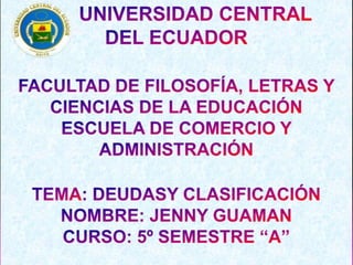        UNIVERSIDAD CENTRAL  DEL ECUADOR  FACULTAD DE FILOSOFÍA, LETRAS Y CIENCIAS DE LA EDUCACIÓN ESCUELA DE COMERCIO Y ADMINISTRACIÓN TEMA: DEUDASY CLASIFICACIÓN NOMBRE: JENNY GUAMAN  CURSO: 5º SEMESTRE “A” 