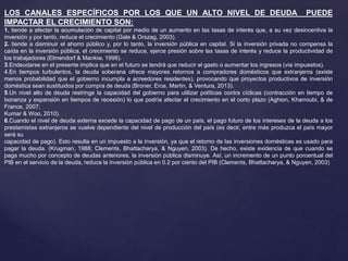 LOS CANALES ESPECÍFICOS POR LOS QUE UN ALTO NIVEL DE DEUDA PUEDE
IMPACTAR EL CRECIMIENTO SON:
1. tiende a afectar la acumulación de capital por medio de un aumento en las tasas de interés que, a su vez desincentiva la
inversión y por tanto, reduce el crecimiento (Gale & Orszag, 2003).
2. tiende a disminuir el ahorro público y, por lo tanto, la inversión pública en capital. Si la inversión privada no compensa la
caída en la inversión pública, el crecimiento se reduce, ejerce presión sobre las tasas de interés y reduce la productividad de
los trabajadores (Elmendorf & Mankiw, 1998).
3.Endeudarse en el presente implica que en el futuro se tendrá que reducir el gasto o aumentar los ingresos (vía impuestos).
4.En tiempos turbulentos, la deuda soberana ofrece mayores retornos a compradores domésticos que extranjeros (existe
menos probabilidad que el gobierno incumpla a acreedores residentes), provocando que proyectos productivos de inversión
doméstica sean sustituidos por compra de deuda (Broner, Erce, Martin, & Ventura, 2013).
5.Un nivel alto de deuda restringe la capacidad del gobierno para utilizar políticas contra cíclicas (contracción en tiempo de
bonanza y expansión en tiempos de recesión) lo que podría afectar el crecimiento en el corto plazo (Aghion, Kharroubi, & de
France, 2007;
Kumar & Woo, 2010).
6.Cuando el nivel de deuda externa excede la capacidad de pago de un país, el pago futuro de los intereses de la deuda a los
prestamistas extranjeros se vuelve dependiente del nivel de producción del país (es decir, entre más produzca el país mayor
será su
capacidad de pago). Esto resulta en un impuesto a la inversión, ya que el retorno de las inversiones domésticas es usado para
pagar la deuda. (Krugman, 1988; Clements, Bhattacharya, & Nguyen, 2003). De hecho, existe evidencia de que cuando se
paga mucho por concepto de deudas anteriores, la inversión pública disminuye. Así, un incremento de un punto porcentual del
PIB en el servicio de la deuda, reduce la inversión pública en 0.2 por ciento del PIB (Clements, Bhattacharya, & Nguyen, 2003)
 