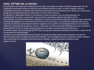 NIVEL ÓPTIMO DE LA DEUDA
El nivel óptimo de deuda para cada país es sin duda, una pregunta sujeta a distintas respuestas. No hay
evidencia contundente sobre el umbral al cual la deuda empieza a tener un efecto negativo sobre el
crecimiento económico. Estudios más recientes argumentan que la trayectoria de la deuda (su crecimiento)
puede ser tan importante para el crecimiento como el nivel de deuda .
En general, un desarrollo exitoso no se financia a través de deuda, sino que está asociado con
cumplimiento de deuda y acumulación neta de activos extranjeros (Aguiar & Amador, 2013).
Sin embargo, una deuda moderada y utilizada en proyectos productivos puede ser positiva sí logra estimular
la demanda agregada y el crecimiento económico en el corto plazo. Una condición necesaria para que la
inversión productiva contrarreste los efectos negativos del aumento en el endeudamiento es una eficiente
selección y ejecución de proyectos. Incluso, si la deuda se utiliza para crear infraestructura que aumente la
productividad, incurrir en mayor deuda puede tener por efecto una reducción en la deuda en
el mediano plazo como porcentaje del PIB (ello si se genera suficiente crecimiento económico a partir de los
incrementos en productividad).
De hecho, se ha argumentado que la emisión de deuda sólo debe usarse para proyectos con tasa de
retorno social mayor a la tasa de interés del mercado. Así, se asegura que se compense el efecto negativo
que ocasionarán los impuestos distorsionantes al trabajo y capital que serán necesarios para
pagar la deuda.
 