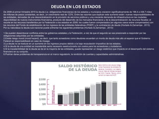 DEUDA EN LOS ESTADOS
De 2006 al primer trimestre 2015 la deuda (i.e. obligaciones financieras) de los estados y municipios crecieron significativamente de 196.4 a 438.7 miles
de millones de pesos constantes, es decir, un crecimiento real de 123%. Entre las razones que explican este aumento están: nuevas responsabilidades de
las entidades, derivadas de una descentralización en la provisión de servicios públicos y una creciente demanda de infraestructura en las ciudades;
disponibilidad de nuevos instrumentos financieros, producto del desarrollo de los mercados financieros y de la descentralización de recursos fiscales; el
recorte en los recursos transferidos por la Federación a los estados en 2009, los cuales fueron compensados (en algunos casos sobre compensados) con
los recursos del Fondo de estabilización de los ingresos de las entidades federativas (FEIEF) y la contratación de deuda (Hurtado & Zamarripa , 2013).
Por su naturaleza la deuda sub-nacional puede enfrentar los siguientes problemas (Hurtado & Zamarripa , 2013):
1.Se pueden desembocar conflictos entre los gobiernos estatales y la Federación, a raíz de que el segundo se vea presionado a responder por las
obligaciones adquiridas por las entidades.
2.Existe riesgo moral (moral hazard), es decir, que tanto acreedores como deudores acuerden un monto de deuda más alto al esperar que el Gobierno
Federal se responsabilizará en caso de impago.
3.La deuda no se traduce en un aumento en los ingresos propios debido a la baja recaudación impositiva de los estados.
4.Si la deuda de una entidad es insostenible sería necesario reestructurarla con costos para los acreedores y ciudadanos.
5.Si la insostenibilidad de la deuda se da en la mayoría de las entidades, puede representar un riesgo sistémico que impacte en el desempeño del sistema
financiero en su conjunto.
6.Podrían darse problemas de transparencia en el marco regulatorio, la rendición de cuentas y capacidades administrativas.
 