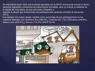 Es importante hacer notar que la deuda reportada por la SHCP únicamente incluye la deuda
bancaria registrada y emisiones de instrumentos bursátiles, pero no incluye la totalidad de
la deuda de corto plazo, ya que solo están obligados a
reportar la deuda que comprometa las participaciones recibidas (Hurtado & Zamarripa ,
2013).
Los estados con mayor deuda, medida como porcentaje de sus participaciones en los
ingresos federales, son Quintana Roo (280.6%), Coahuila (251.7%), Chihuahua (239.8%),
Nuevo León (225.5%) y Sonora (115.2%) (SHCP 2015).
 