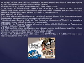 Sin embargo, las cifras de deuda pública no reflejan la verdadera posición de la deuda del sector público ya que
algunas operaciones han sido registradas con enfoque contable y
la deuda no considera todas las actividades del sector público (SHCP, 2015b).
Por tal motivo, para verdaderamente conocer el total de las obligaciones insolutas del sector público es
necesario incorporar en la deuda tradicional datos sobre las entidades y funciones públicas que la conforman y
sobre las actividades desarrolladas por el sector privado por cuenta y orden del
sector público (SHCP, 2015b).
Al incorporar a la deuda tradicional la deuda y los activos financieros del resto de las entidades paraestatales
financieras y no financieras, así como los pasivos netos del Instituto de
Protección al Ahorro Bancario (IPAB), del Fondo Nacional de Infraestructura (FONADIN), los asociados a
proyectos de inversión pública financiados por el sector privado
(PIDIREGAS) y los Programas de Apoyo a Deudores, se obtiene el Saldo Histórico de los Requerimientos
Financieros del Sector Público (SHRFSP).
El SHRFSP es el total neto de las obligaciones contraídas para alcanzar los objetivos de las políticas públicas,
tanto de las entidades adscritas al sector público como de las entidades
privadas que actúan por cuenta del Gobierno Federal (SHCP, 2015b).
A marzo de 2015, la SHRFSP era de 7.6 billones de pesos (SHCP, 2015c), es decir, 523 mil millones de pesos
más que la deuda neta (SHCP, 2015c
 