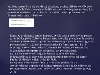No debe confundirse a la deuda con el balance público. El balance público es
una medida de flujo que muestra la diferencia entre los ingresos totales y los
egresos totales del sector público en un periodo de tiempo determinado.
Existen varios tipos de balances.
Donde G es el gasto, I son los ingresos, D es la deuda pública y los pasivos
garantizados por el Gobierno Federal asociados a los programas de apoyo a
deudores y ahorradores, y r es la tasa de interés que paga la deuda, (t) es el
periodo actual y (t-1) es el periodo anterior. De forma que rt– I Dt– 1
es el pago al servicio de la deuda contratada en el periodo anterior que
se contabiliza como parte del déficit total del periodo actual.
De la misma manera en la que el balance público es el flujo y
la deuda pública el acervo, los Requerimientos Financieros del Sector
Público (RFSP) son el flujo de los SHRFSP.
En el periodo enero-marzo de 2015 el balance público fue de
100,417 millones de pesos y el balance primario fue de 42,870 millones de
pesos; mientras que los RFSP fueron de 125,000 millones de pesos (SHCP,
2015c
 