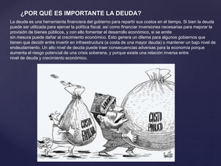 ¿POR QUÉ ES IMPORTANTE LA DEUDA?
La deuda es una herramienta financiera del gobierno para repartir sus costos en el tiempo. Si bien la deuda
puede ser utilizada para ejercer la política fiscal, así como financiar inversiones necesarias para mejorar la
provisión de bienes públicos, y con ello fomentar el desarrollo económico, si se emite
sin mesura puede dañar al crecimiento económico. Esto genera un dilema para algunos gobiernos que
tienen que decidir entre invertir en infraestructura (a costa de una mayor deuda) o mantener un bajo nivel de
endeudamiento. Un alto nivel de deuda puede traer consecuencias adversas para la economía porque
aumenta el riesgo potencial de una crisis soberana, y porque existe una relación inversa entre
nivel de deuda y crecimiento económico.
 