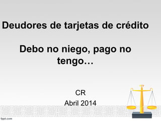 Deudores de tarjetas de crédito
Debo no niego, pago no
tengo…
CR
Abril 2014
 