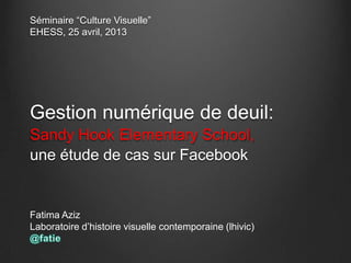 Séminaire “Culture Visuelle”
EHESS, 25 avril, 2013
Gestion numérique de deuil:
Sandy Hook Elementary School,
une étude de cas sur Facebook
Fatima Aziz
Laboratoire d’histoire visuelle contemporaine (lhivic)
 