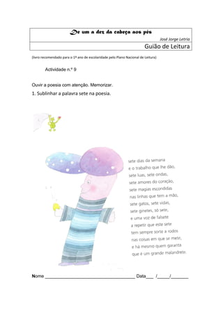 De um a dez da cabeça aos pés
                                                                                   José Jorge Letria
                                                                        Guião de Leitura
(livro recomendado para o 1º ano de escolaridade pelo Plano Nacional de Leitura)


        Actividade n.º 9


Ouvir a poesia com atenção. Memorizar.
1. Sublinhar a palavra sete na poesia.




Nome ____________________________________ Data___ /_____/_______
 