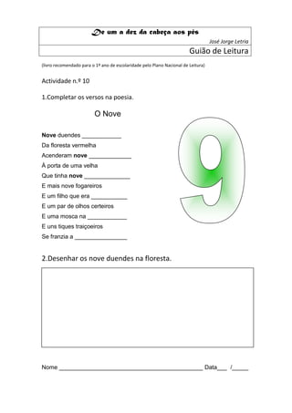 De um a dez da cabeça aos pés
                                                                                   José Jorge Letria
                                                                        Guião de Leitura
(livro recomendado para o 1º ano de escolaridade pelo Plano Nacional de Leitura)


Actividade n.º 10

1.Completar os versos na poesia.

                         O Nove

Nove duendes ____________
Da floresta vermelha
Acenderam nove _____________
À porta de uma velha
Que tinha nove ______________
E mais nove fogareiros
E um filho que era ___________
E um par de olhos certeiros
E uma mosca na ____________
E uns tiques traiçoeiros
Se franzia a ________________


2.Desenhar os nove duendes na floresta.




Nome ____________________________________________ Data___ /_____
 