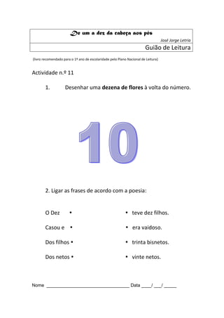 De um a dez da cabeça aos pés
                                                                                   José Jorge Letria
                                                                       Guião de Leitura
(livro recomendado para o 1º ano de escolaridade pelo Plano Nacional de Leitura)


Actividade n.º 11

       1.           Desenhar uma dezena de flores à volta do número.




       2. Ligar as frases de acordo com a poesia:


       O Dez                                               teve dez filhos.

       Casou e                                             era vaidoso.

       Dos filhos                                          trinta bisnetos.

       Dos netos                                           vinte netos.



Nome _________________________________ Data ____/ ___/ _____
 