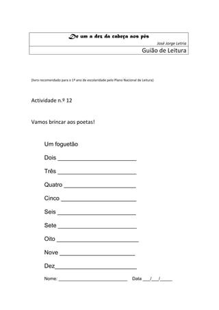De um a dez da cabeça aos pés
                                                                                   José Jorge Letria
                                                                        Guião de Leitura



(livro recomendado para o 1º ano de escolaridade pelo Plano Nacional de Leitura)




Actividade n.º 12


Vamos brincar aos poetas!


        Um foguetão

        Dois ________________________

        Três ________________________

        Quatro ______________________

        Cinco _______________________

        Seis ________________________

        Sete ________________________

        Oito _________________________

        Nove _______________________

        Dez_________________________

        Nome: ____________________________                        Data ___/___/_____
 