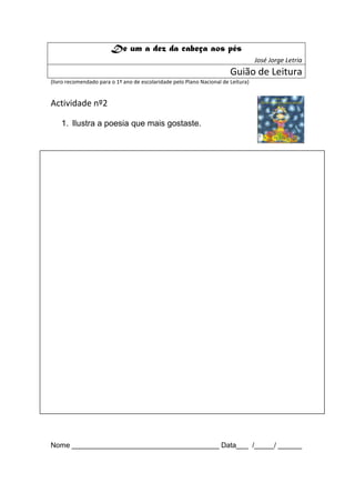De um a dez da cabeça aos pés
                                                                                   José Jorge Letria
                                                                        Guião de Leitura
(livro recomendado para o 1º ano de escolaridade pelo Plano Nacional de Leitura)


Actividade nº2

    1. Ilustra a poesia que mais gostaste.




Nome _____________________________________ Data___ /_____/ ______
 