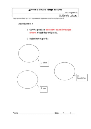 De um a dez da cabeça aos pés
                                                                                   José Jorge Letria
                                                                        Guião de Leitura
(livro recomendado para o 1º ano de escolaridade pelo Plano Nacional de Leitura)


        Actividade n. 4

                     o Ouvir a poesia e descobrir as palavras que
                       rimam. Repeti-las em grupo.

                     o Desenhar os pares:




                                            2 fadas




                                                                                                       2
                                                                                                       bandeiras




                                            2 luas




Nome ___________________________________ Data ____/ ______/ ____
 