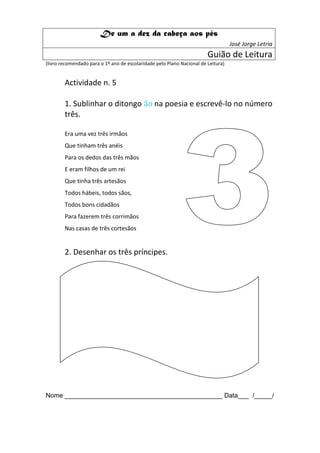 De um a dez da cabeça aos pés
                                                                                   José Jorge Letria
                                                                        Guião de Leitura
(livro recomendado para o 1º ano de escolaridade pelo Plano Nacional de Leitura)


        Actividade n. 5

        1. Sublinhar o ditongo ão na poesia e escrevê-lo no número
        três.

        Era uma vez três irmãos
        Que tinham três anéis
        Para os dedos das três mãos
        E eram filhos de um rei
        Que tinha três artesãos
        Todos hábeis, todos sãos,
        Todos bons cidadãos
        Para fazerem três corrimãos
        Nas casas de três cortesãos


        2. Desenhar os três príncipes.




Nome ____________________________________________ Data___ /_____/
 
