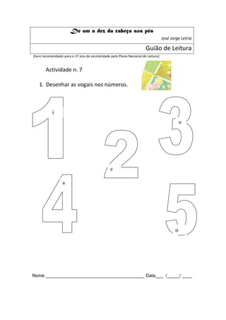 De um a dez da cabeça aos pés
                                                                                   José Jorge Letria

                                                                       Guião de Leitura
(livro recomendado para o 1º ano de escolaridade pelo Plano Nacional de Leitura)


       Actividade n. 7

   1. Desenhar as vogais nos números.



            i
                                                                                              u




                                                e

                  a




                                                                                          o




Nome _______________________________________ Data___ /_____/ ____
 