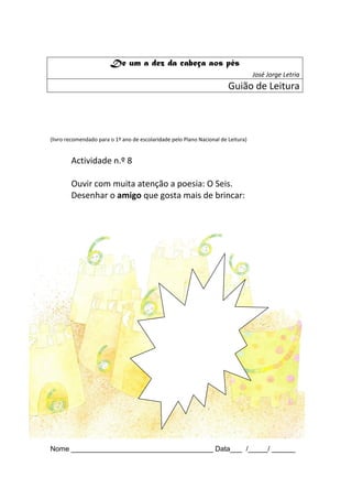 De um a dez da cabeça aos pés
                                                                                   José Jorge Letria
                                                                        Guião de Leitura



(livro recomendado para o 1º ano de escolaridade pelo Plano Nacional de Leitura)


        Actividade n.º 8

        Ouvir com muita atenção a poesia: O Seis.
        Desenhar o amigo que gosta mais de brincar:




Nome ____________________________________ Data___ /_____/ ______
 