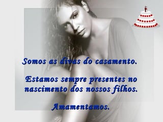 Somos as divas do casamento.   Estamos sempre presentes no nascimento dos nossos filhos. Amamentamos. 