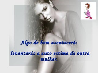 Algo de bom acontecerá:  levantarás a auto estima de outra mulher.   