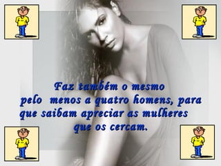 Faz também o mesmo  pelo  menos a quatro homens, para que saibam apreciar as mulheres  que os cercam.   
